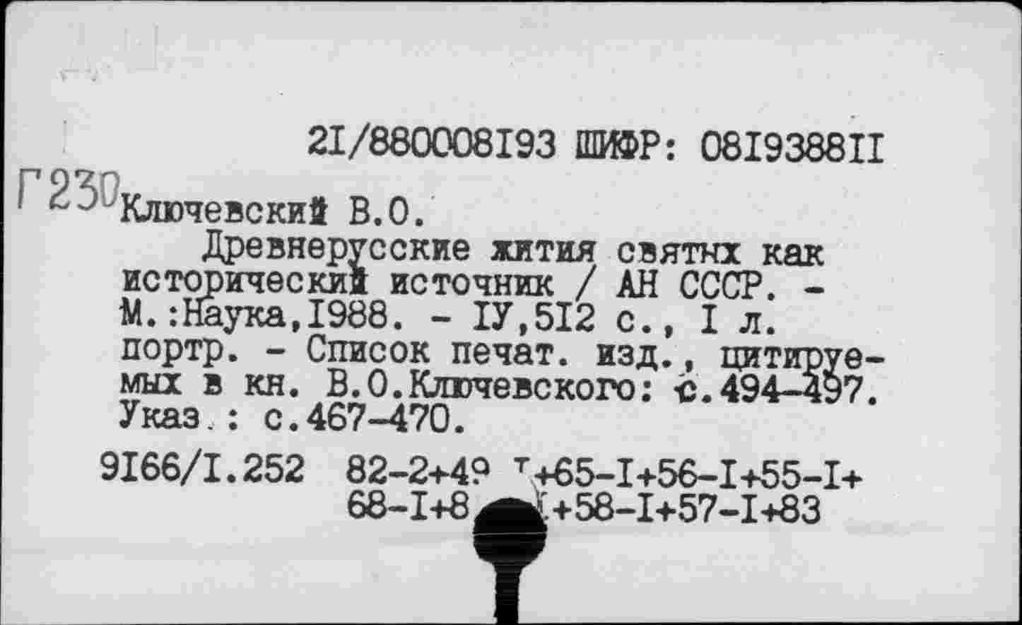 ﻿21/880008193 ШИФР: 08I9388II ■ ^Ключевский В.О.
Древнерусские жития святых как исторический источник / АН СССР. -М.:Наука,1988. - ІУ.5І2 с., 1л. портр. - Список печат. изд., цитируемых в кн. В.О.Ключевского: -с. 494-497. Указ.: с.467-470.
9I66/I.252 82-2+49 т+65-1+56-1+55-1+ 1+58-I+57-I+83
68-1+8